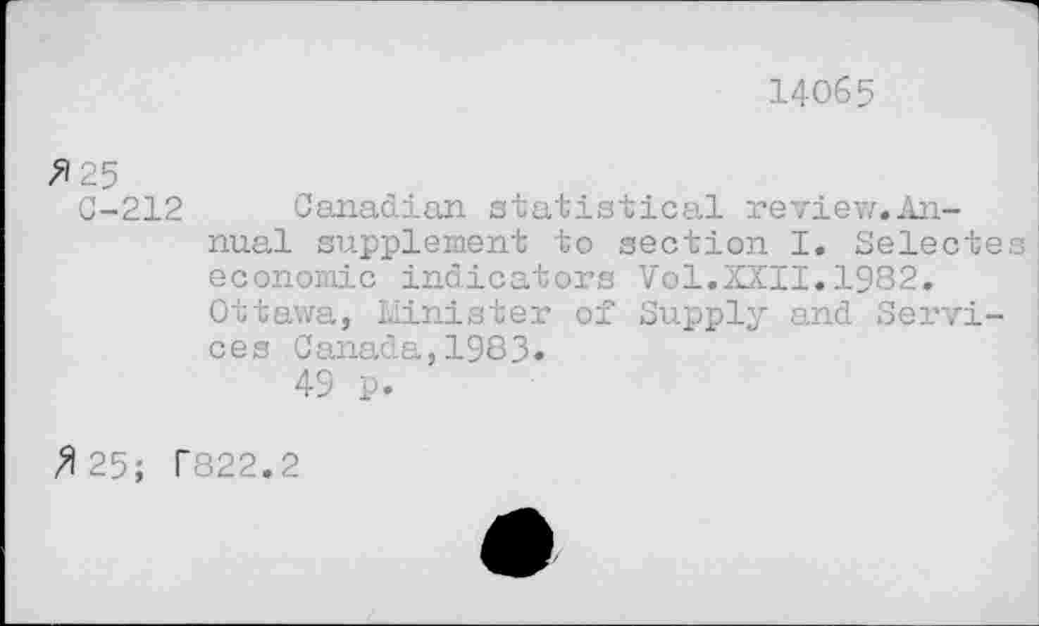 ﻿14065
/125
C-212 Canadian statistical review,Annual supplement to section I. Selecte economic indicators Vol.XXII.1982.
Ottawa, Minister of Supply and Services Canada,1983.
49 p.
/125; T822.2